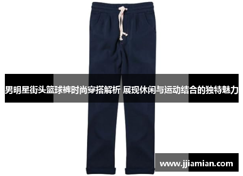 男明星街头篮球裤时尚穿搭解析 展现休闲与运动结合的独特魅力