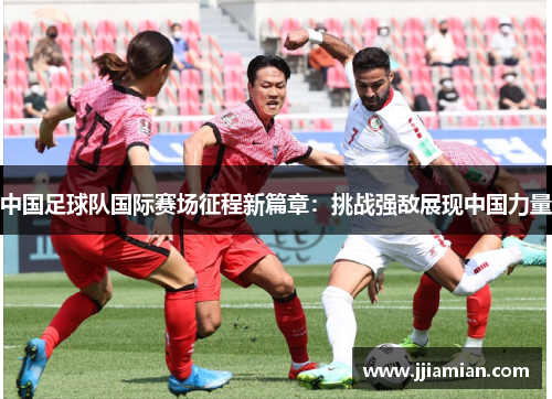 中国足球队国际赛场征程新篇章：挑战强敌展现中国力量